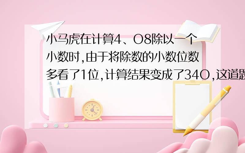 小马虎在计算4、O8除以一个小数时,由于将除数的小数位数多看了1位,计算结果变成了34O,这道题的正确的除数是多少?