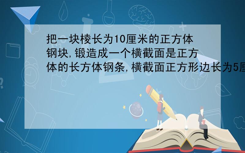 把一块棱长为10厘米的正方体钢块,锻造成一个横截面是正方体的长方体钢条,横截面正方形边长为5厘米,求长