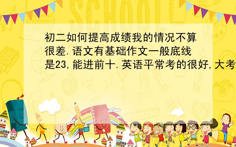 初二如何提高成绩我的情况不算很差.语文有基础作文一般底线是23,能进前十.英语平常考的很好,大考90+,前十五左右.数学难一点的话80,简单一点90+.科学就7080这样我想更好.前100,我现在是200