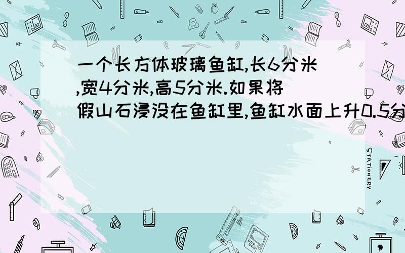 一个长方体玻璃鱼缸,长6分米,宽4分米,高5分米.如果将假山石浸没在鱼缸里,鱼缸水面上升0.5分米（未溢出）,这块假山石的体积是多少立方分米?