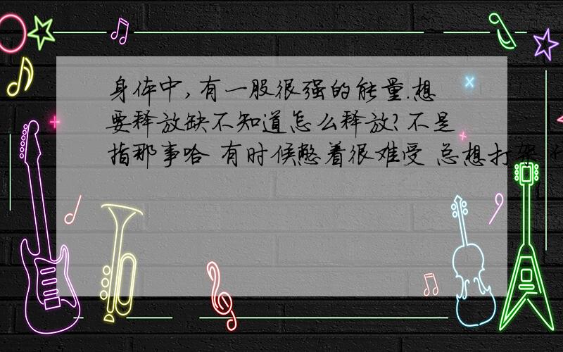 身体中,有一股很强的能量.想要释放缺不知道怎么释放?不是指那事哈 有时候憋着很难受 总想打架 什么的