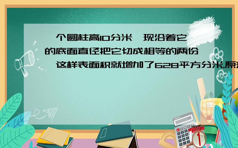 一个圆柱高10分米,现沿着它的底面直径把它切成相等的两份,这样表面积就增加了628平方分米.原来的圆柱体的表面积是多少平方分米?