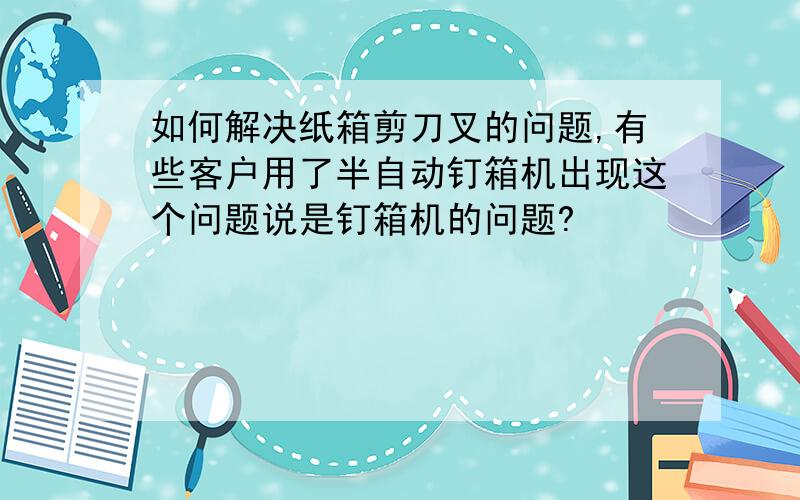 如何解决纸箱剪刀叉的问题,有些客户用了半自动钉箱机出现这个问题说是钉箱机的问题?