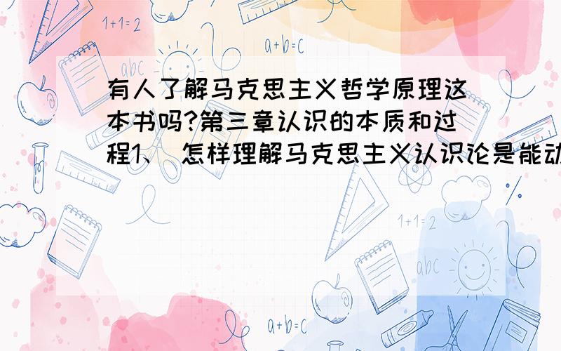 有人了解马克思主义哲学原理这本书吗?第三章认识的本质和过程1、 怎样理解马克思主义认识论是能动的、革命的反映论.2、 为什么说实践的观点是辩证唯物主义认识论首要的和基本的观点.