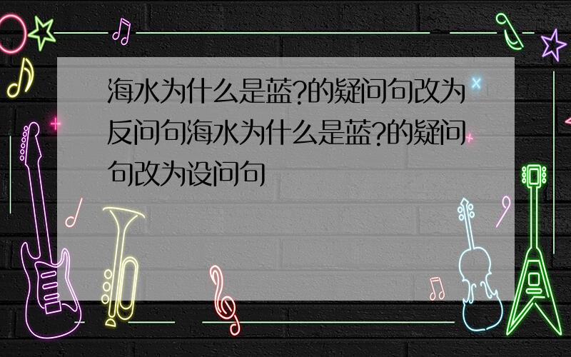 海水为什么是蓝?的疑问句改为反问句海水为什么是蓝?的疑问句改为设问句