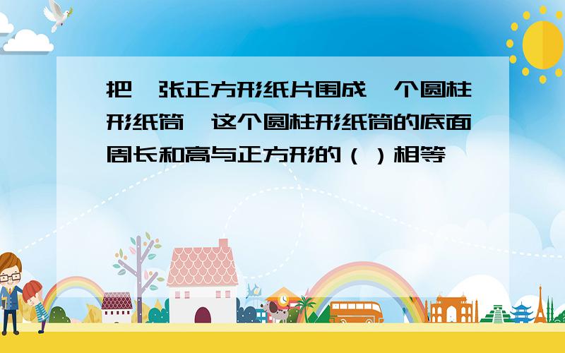 把一张正方形纸片围成一个圆柱形纸筒,这个圆柱形纸筒的底面周长和高与正方形的（）相等