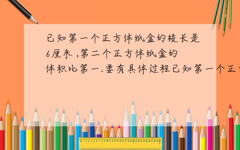 已知第一个正方体纸盒的棱长是6厘米 ,第二个正方体纸盒的体积比第一.要有具体过程已知第一个正方体纸盒的棱长是6厘米,第二个正方体纸盒的体积比第一个纸盒体积大127平方厘米,求第二个