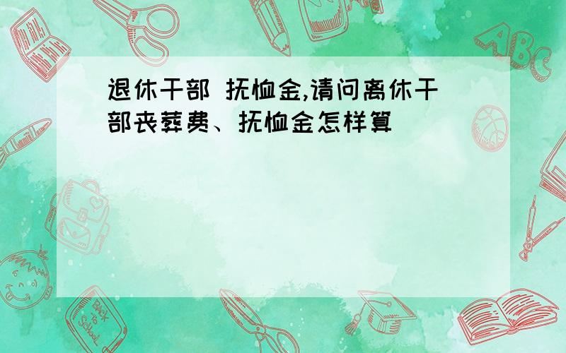 退休干部 抚恤金,请问离休干部丧葬费、抚恤金怎样算