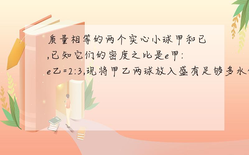 质量相等的两个实心小球甲和已,已知它们的密度之比是e甲:e乙=2:3,现将甲乙两球放入盛有足够多水的烧杯中,当甲乙两球静止时,水对两球的浮力为F甲:F乙=6:5,两球的密度分别是多少?我想知道