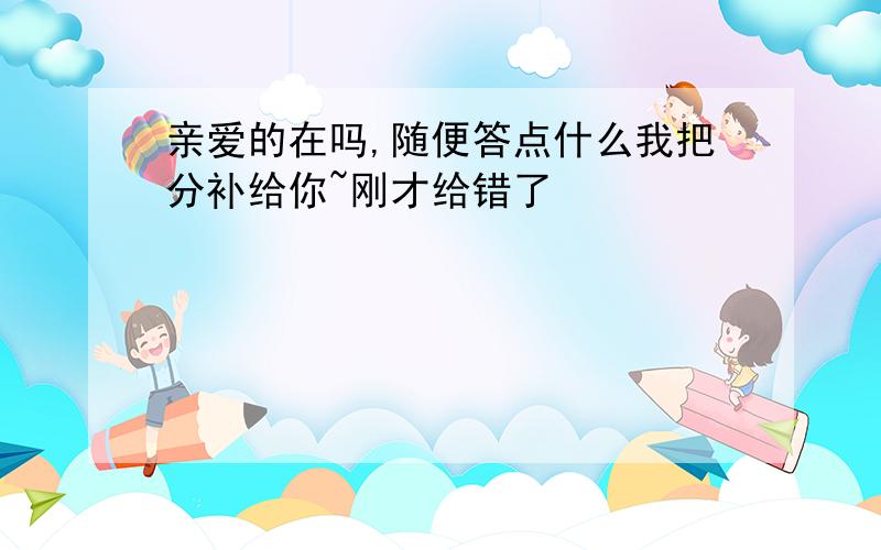 亲爱的在吗,随便答点什么我把分补给你~刚才给错了