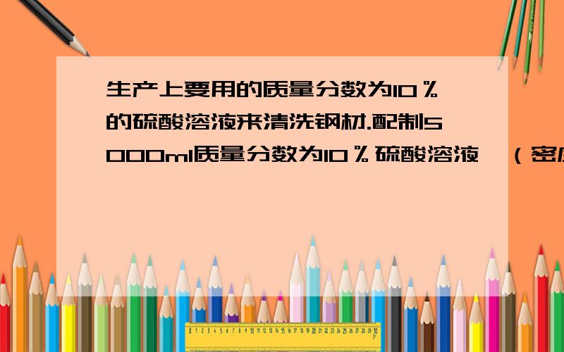 生产上要用的质量分数为10％的硫酸溶液来清洗钢材.配制5000ml质量分数为10％硫酸溶液,（密度为1.06g/cm³）需质量分数为98％硫酸（密度为1.84g/cm³）多少毫升?需水多少毫升