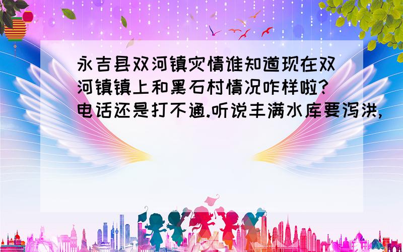 永吉县双河镇灾情谁知道现在双河镇镇上和黑石村情况咋样啦?电话还是打不通.听说丰满水库要泻洪,