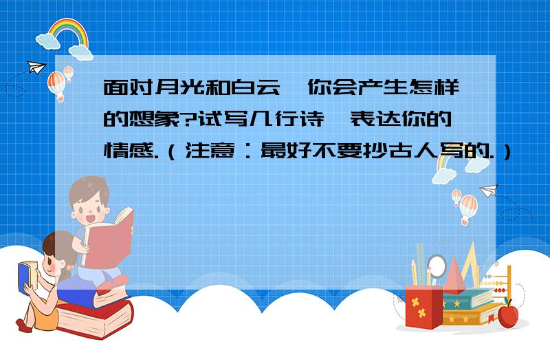 面对月光和白云,你会产生怎样的想象?试写几行诗,表达你的情感.（注意：最好不要抄古人写的.）