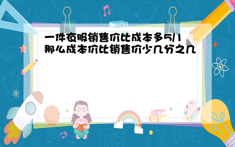 一件衣服销售价比成本多5/1那么成本价比销售价少几分之几