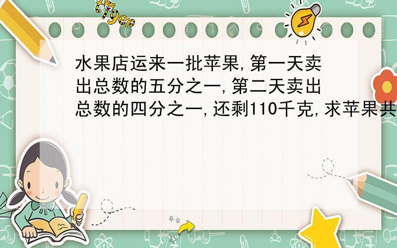 水果店运来一批苹果,第一天卖出总数的五分之一,第二天卖出总数的四分之一,还剩110千克,求苹果共有多少千克?用方程!