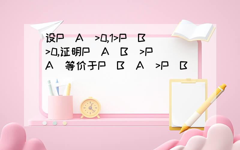 设P(A)>0,1>P(B)>0,证明P(A|B)>P(A)等价于P(B|A)>P(B)