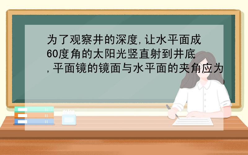 为了观察井的深度,让水平面成60度角的太阳光竖直射到井底,平面镜的镜面与水平面的夹角应为