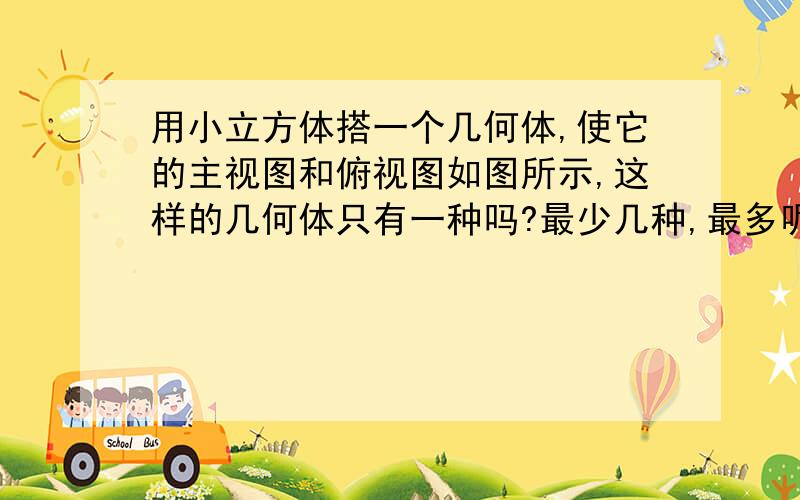 用小立方体搭一个几何体,使它的主视图和俯视图如图所示,这样的几何体只有一种吗?最少几种,最多呢?