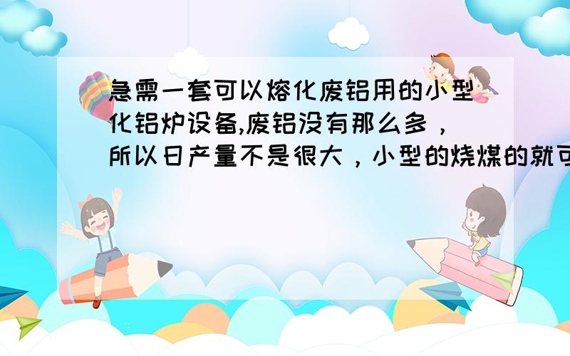 急需一套可以熔化废铝用的小型化铝炉设备,废铝没有那么多，所以日产量不是很大，小型的烧煤的就可以，现在的煤也很贵啦~所以要节能些，还有工作环境不能太差，粉尘飞扬的，环保也