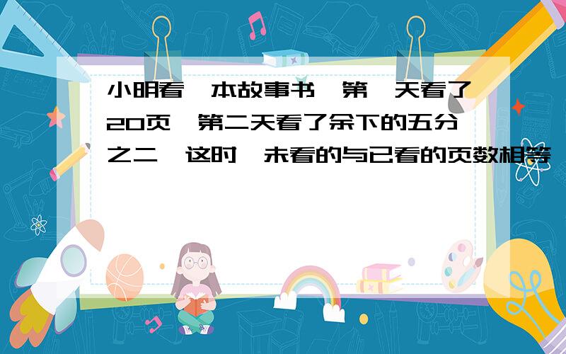 小明看一本故事书,第一天看了20页,第二天看了余下的五分之二,这时,未看的与已看的页数相等,这本书共有多少页?至少用三种方法.