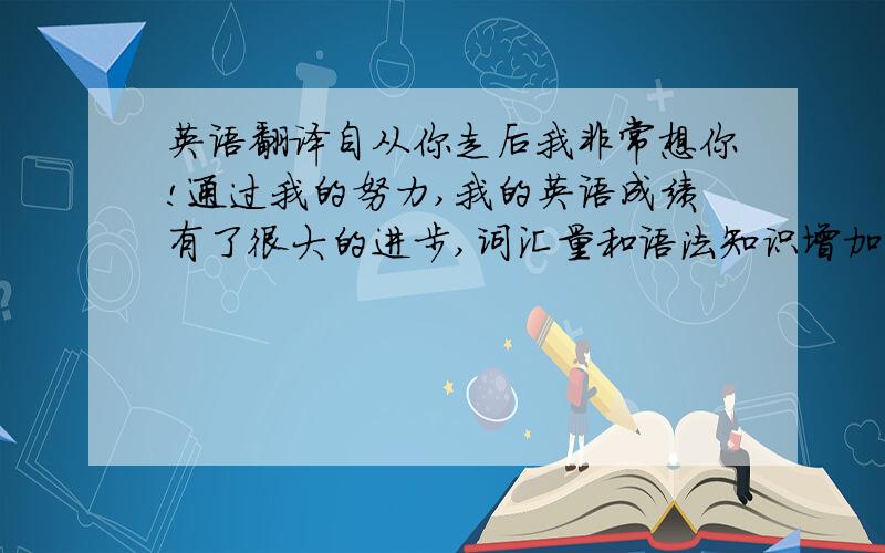 英语翻译自从你走后我非常想你!通过我的努力,我的英语成绩有了很大的进步,词汇量和语法知识增加了,阅读能力有很大的提高!但是也有不足的地方,我的听力和写作比较差,这另我很苦恼!最