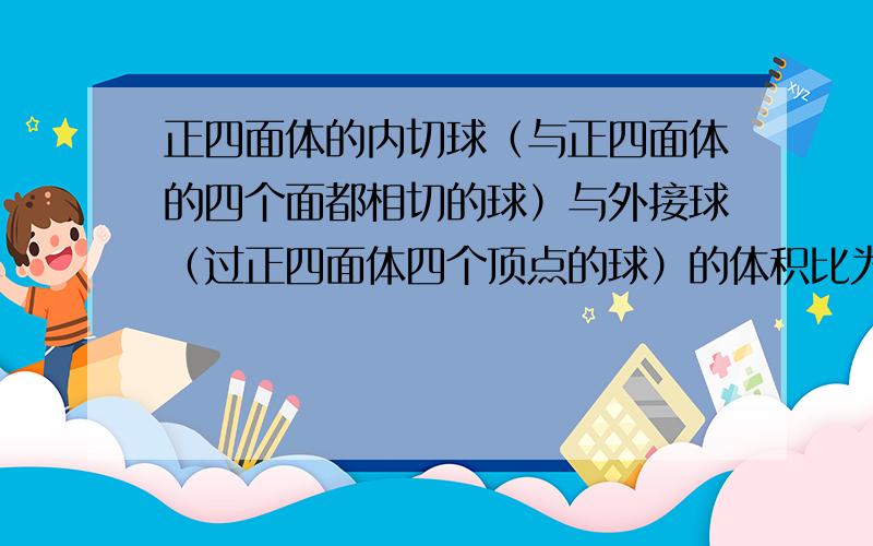 正四面体的内切球（与正四面体的四个面都相切的球）与外接球（过正四面体四个顶点的球）的体积比为多少?