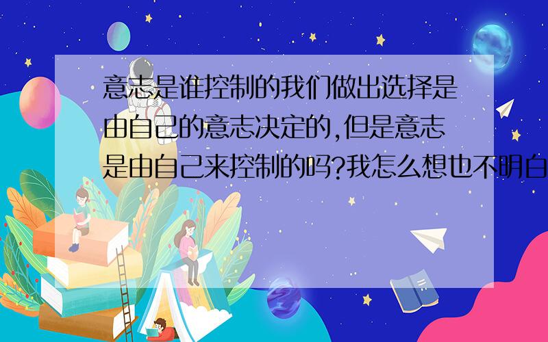 意志是谁控制的我们做出选择是由自己的意志决定的,但是意志是由自己来控制的吗?我怎么想也不明白,意志到底是由谁来控制?我希望能从哲学的角度证明是由自己控制的?今天分不够明天加