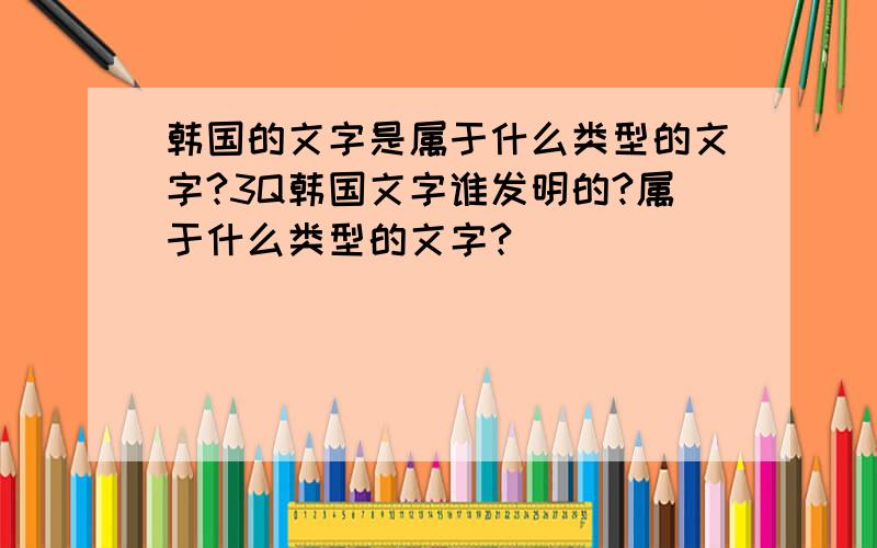 韩国的文字是属于什么类型的文字?3Q韩国文字谁发明的?属于什么类型的文字?