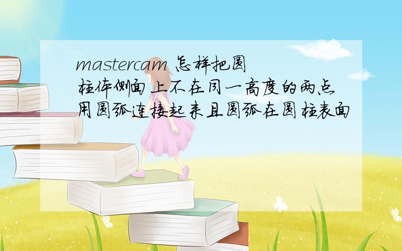 mastercam 怎样把圆柱体侧面上不在同一高度的两点用圆弧连接起来且圆弧在圆柱表面