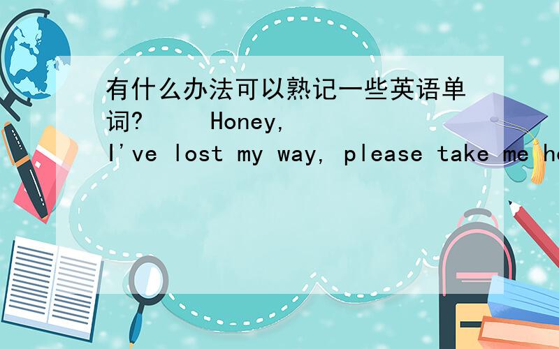 有什么办法可以熟记一些英语单词?     Honey, I've lost my way, please take me home, please?