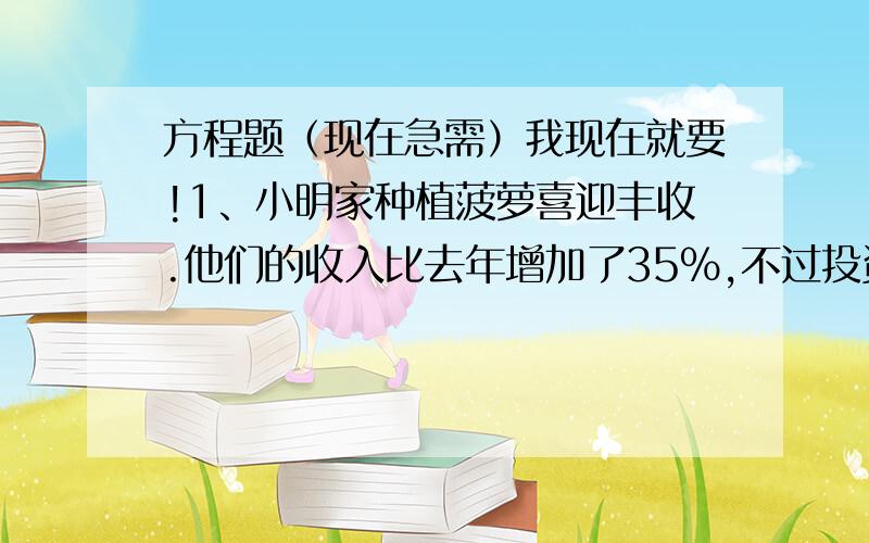 方程题（现在急需）我现在就要!1、小明家种植菠萝喜迎丰收.他们的收入比去年增加了35%,不过投资也增加了10%.小明家去年净赚8000元,但今年却净赚了11800元.小明问：“我们家今年收入多少钱