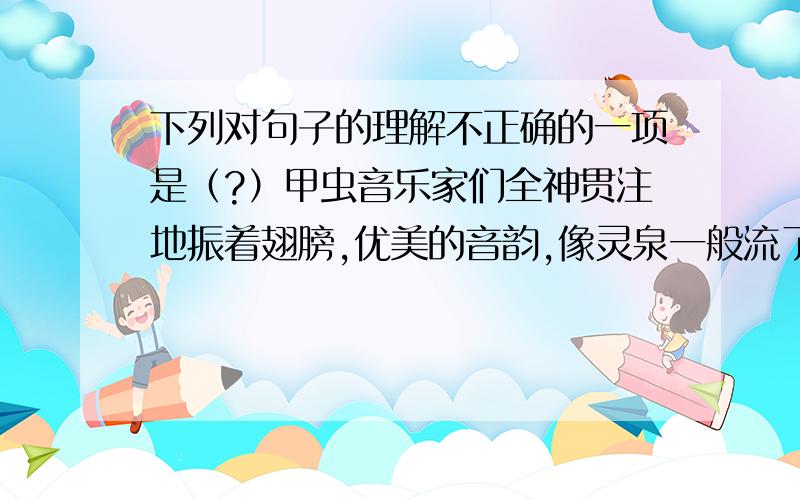 下列对句子的理解不正确的一项是（?）甲虫音乐家们全神贯注地振着翅膀,优美的音韵,像灵泉一般流了出来.A、‘灵泉’是形容泉水非同一般,具有灵性B、作者用灵泉来比喻甲虫们振动翅膀发