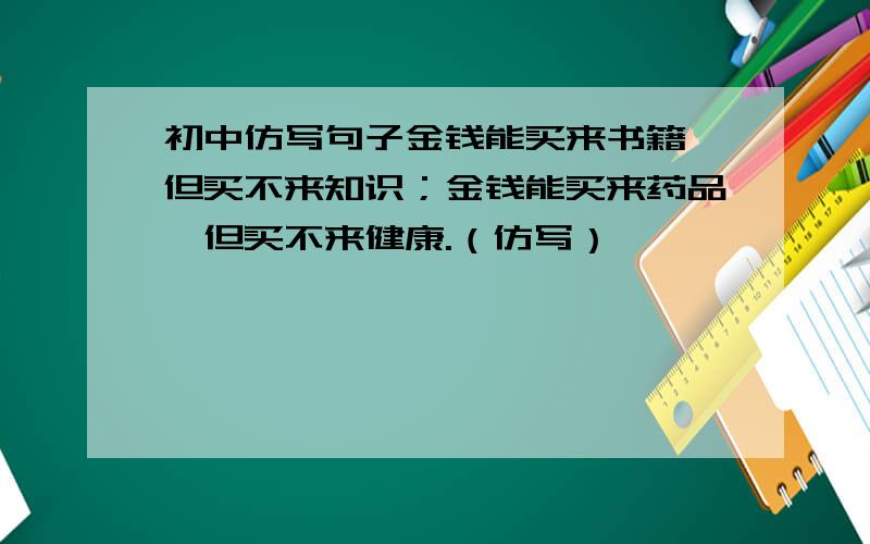 初中仿写句子金钱能买来书籍,但买不来知识；金钱能买来药品,但买不来健康.（仿写）