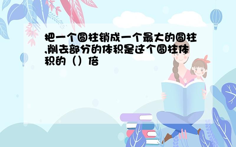 把一个圆柱销成一个最大的圆柱,削去部分的体积是这个圆柱体积的（）倍