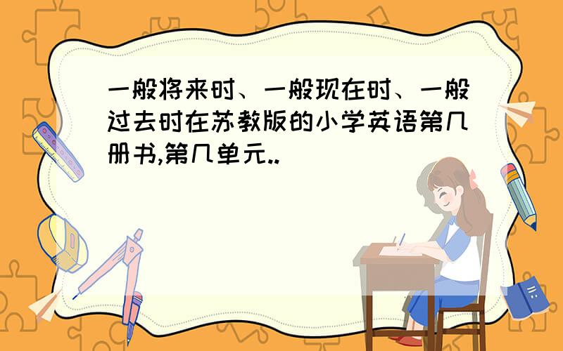 一般将来时、一般现在时、一般过去时在苏教版的小学英语第几册书,第几单元..