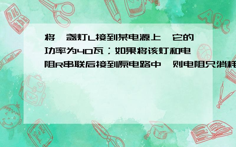 将一盏灯L接到某电源上,它的功率为40瓦；如果将该灯和电阻R串联后接到原电路中,则电阻只消耗的电功率为3.6瓦,设电源电压不变,灯的电阻不随温度而改变,且灯的电阻大于R,此时灯的电功率