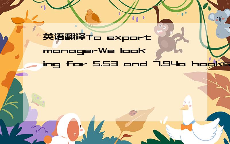 英语翻译To export managerWe looking for 5.53 and 7.94a hooks what the best price we need 10000 to 15000 pcs per month all cash give your best rate possible so that we can start business in the new year.ThanksP.kumarSent on my 屏蔽下 from Vodaf