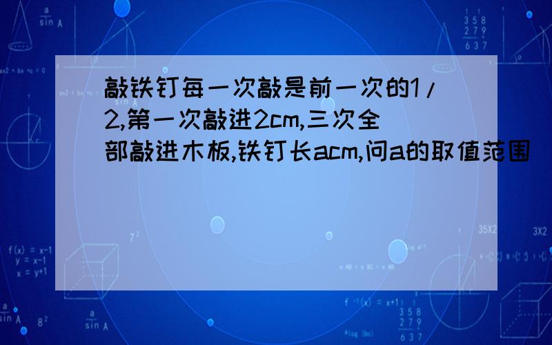 敲铁钉每一次敲是前一次的1/2,第一次敲进2cm,三次全部敲进木板,铁钉长acm,问a的取值范围