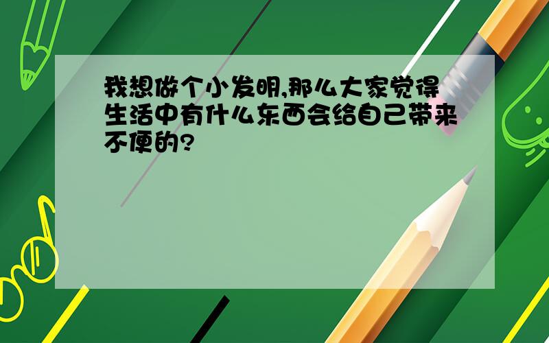 我想做个小发明,那么大家觉得生活中有什么东西会给自己带来不便的?