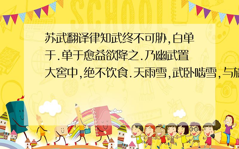 苏武翻译律知武终不可胁,白单于.单于愈益欲降之.乃幽武置大窖中,绝不饮食.天雨雪,武卧啮雪,与旃毛并咽之,数日不死.匈奴以为神.乃徙武北海上无人处,使牧羝,羝乳乃得归.别其官属常惠等各