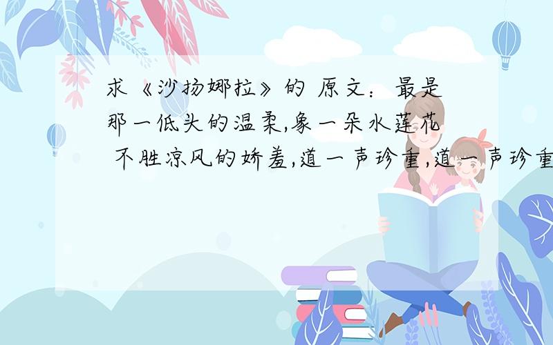 求《沙扬娜拉》的 原文：最是那一低头的温柔,象一朵水莲花 不胜凉风的娇羞,道一声珍重,道一声珍重,那一声珍重里有蜜甜的忧愁—— 沙扬娜拉!1、作者以凉风吹拂下的颤动的水莲花作比,是