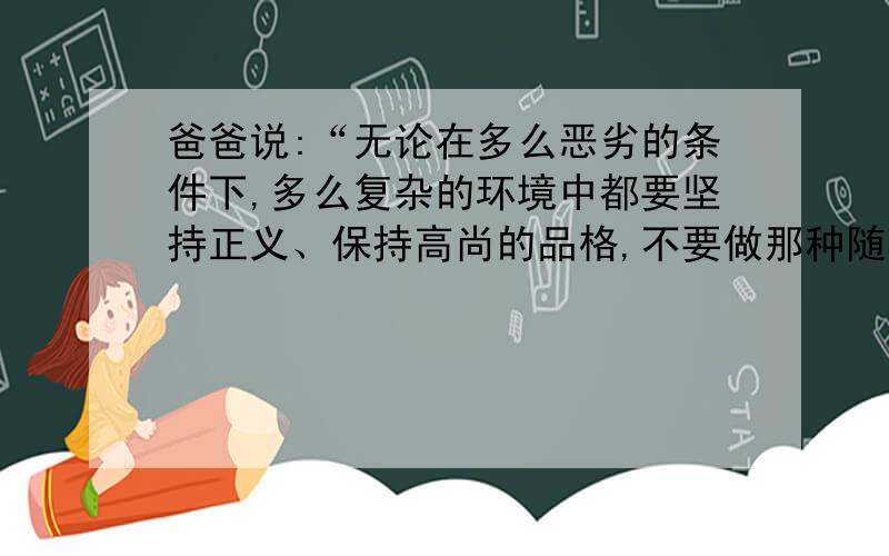 爸爸说:“无论在多么恶劣的条件下,多么复杂的环境中都要坚持正义、保持高尚的品格,不要做那种随波逐流的人.爸爸所说的那种人?写出两至三个人并简要列出事例.(快一点,越快越好.)?