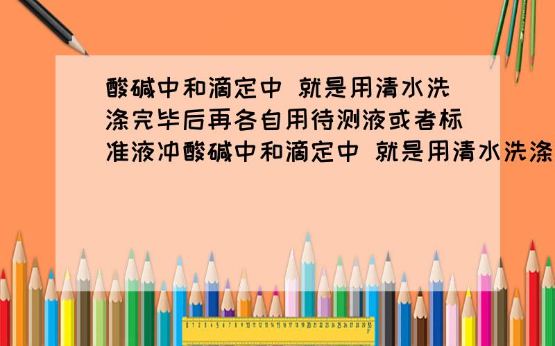 酸碱中和滴定中 就是用清水洗涤完毕后再各自用待测液或者标准液冲酸碱中和滴定中 就是用清水洗涤完毕后再各自用待测液或者标准液冲洗一下么.