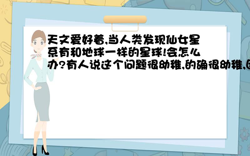 天文爱好着,当人类发现仙女星系有和地球一样的星球!会怎么办?有人说这个问题很幼稚,的确很幼稚,因为仙女星系距离我们实在是太远了,几乎不能想象!但是假如人类发现了那里的生命,你能