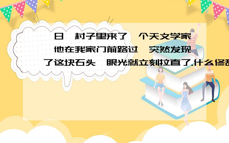 一日,村子里来了一个天文学家,他在我家门前路过,突然发现了这块石头,眼光就立刻拉直了.什么修辞手法啊