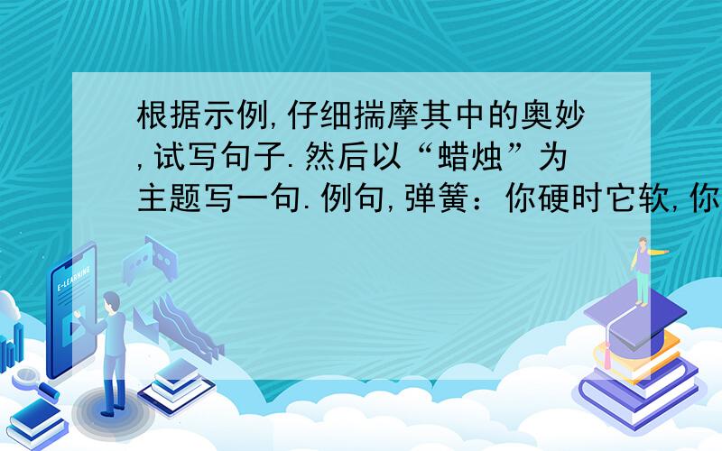 根据示例,仔细揣摩其中的奥妙,试写句子.然后以“蜡烛”为主题写一句.例句,弹簧：你硬时它软,你软时它硬.急