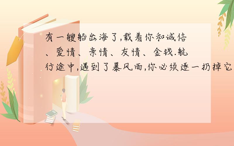 有一艘船出海了,载着你和诚信、爱情、亲情、友情、金钱.航行途中,遇到了暴风雨,你必须逐一扔掉它们,才能保证不翻船.你会按什么顺序来扔?请说出你的理由!