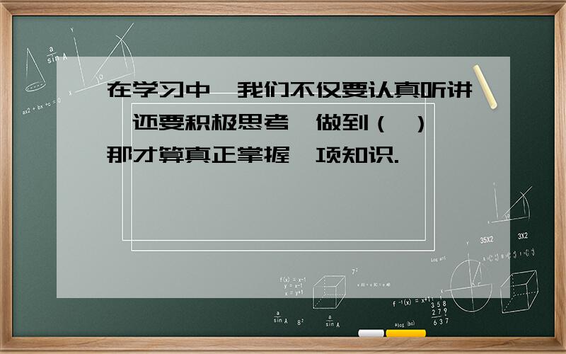 在学习中,我们不仅要认真听讲,还要积极思考,做到（ ）,那才算真正掌握一项知识.