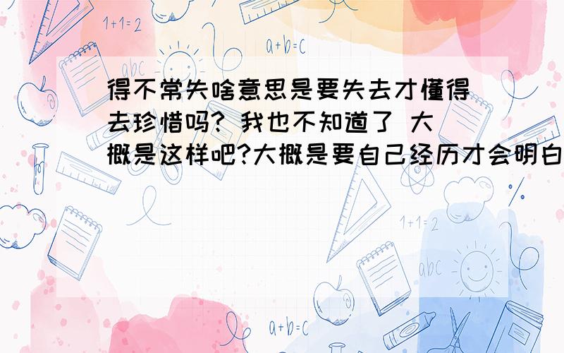 得不常失啥意思是要失去才懂得去珍惜吗? 我也不知道了 大概是这样吧?大概是要自己经历才会明白吧