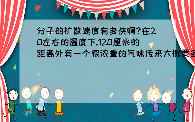 分子的扩散速度有多快啊?在20左右的温度下,120厘米的距离外有一个很浓重的气味传来大概要多少时间呢?我粗略测试了一下,似乎要三秒钟啊?那烟可是固体小颗粒啊~还有第1位大人,您地好专业